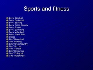 Sports and fitness Boys’ Baseball Boys’ Basketball Boys’ Bowling Boys’ Cross Country Boys’ Soccer Boys’ Swimming Boys’ Volleyball Boys’ Water Polo Chess Girls’ Basketball Girls’ Bowling Girls’ Cross Country Girls’ Soccer Girls’ Softball Girls’ Swimming Girls’ Volleyball Girls’ Water Polo  