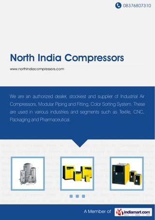 08376807310
A Member of
North India Compressors
www.northindiacompressors.com
Industrial Air Compressors Industrial Blowers Industrial Dryers Colour Sorting Machine Industrial
Condensate Drains Air Compressor Filters Air Compressors on Rent Air Compressor Piping
Systems Compressed Air System Air Receivers Industrial Air Compressors Industrial
Blowers Industrial Dryers Colour Sorting Machine Industrial Condensate Drains Air Compressor
Filters Air Compressors on Rent Air Compressor Piping Systems Compressed Air System Air
Receivers Industrial Air Compressors Industrial Blowers Industrial Dryers Colour Sorting
Machine Industrial Condensate Drains Air Compressor Filters Air Compressors on Rent Air
Compressor Piping Systems Compressed Air System Air Receivers Industrial Air
Compressors Industrial Blowers Industrial Dryers Colour Sorting Machine Industrial Condensate
Drains Air Compressor Filters Air Compressors on Rent Air Compressor Piping
Systems Compressed Air System Air Receivers Industrial Air Compressors Industrial
Blowers Industrial Dryers Colour Sorting Machine Industrial Condensate Drains Air Compressor
Filters Air Compressors on Rent Air Compressor Piping Systems Compressed Air System Air
Receivers Industrial Air Compressors Industrial Blowers Industrial Dryers Colour Sorting
Machine Industrial Condensate Drains Air Compressor Filters Air Compressors on Rent Air
Compressor Piping Systems Compressed Air System Air Receivers Industrial Air
Compressors Industrial Blowers Industrial Dryers Colour Sorting Machine Industrial Condensate
Drains Air Compressor Filters Air Compressors on Rent Air Compressor Piping
Systems Compressed Air System Air Receivers Industrial Air Compressors Industrial
We are an authorized dealer, stockiest and supplier of Industrial Air
Compressors, Modular Piping and Fitting, Color Sorting System. These
are used in various industries and segments such as Textile, CNC,
Packaging and Pharmaceutical.
 