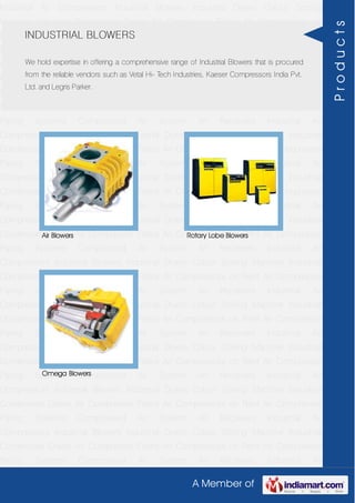 A Member of
Industrial Air Compressors Industrial Blowers Industrial Dryers Colour Sorting
Machine Industrial Condensate Drains Air Compressor Filters Air Compressors on
Rent Air Compressor Piping Systems Compressed Air System Air Receivers Industrial Air
Compressors Industrial Blowers Industrial Dryers Colour Sorting Machine Industrial
Condensate Drains Air Compressor Filters Air Compressors on Rent Air Compressor
Piping Systems Compressed Air System Air Receivers Industrial Air
Compressors Industrial Blowers Industrial Dryers Colour Sorting Machine Industrial
Condensate Drains Air Compressor Filters Air Compressors on Rent Air Compressor
Piping Systems Compressed Air System Air Receivers Industrial Air
Compressors Industrial Blowers Industrial Dryers Colour Sorting Machine Industrial
Condensate Drains Air Compressor Filters Air Compressors on Rent Air Compressor
Piping Systems Compressed Air System Air Receivers Industrial Air
Compressors Industrial Blowers Industrial Dryers Colour Sorting Machine Industrial
Condensate Drains Air Compressor Filters Air Compressors on Rent Air Compressor
Piping Systems Compressed Air System Air Receivers Industrial Air
Compressors Industrial Blowers Industrial Dryers Colour Sorting Machine Industrial
Condensate Drains Air Compressor Filters Air Compressors on Rent Air Compressor
Piping Systems Compressed Air System Air Receivers Industrial Air
Compressors Industrial Blowers Industrial Dryers Colour Sorting Machine Industrial
Condensate Drains Air Compressor Filters Air Compressors on Rent Air Compressor
Piping Systems Compressed Air System Air Receivers Industrial Air
Compressors Industrial Blowers Industrial Dryers Colour Sorting Machine Industrial
Condensate Drains Air Compressor Filters Air Compressors on Rent Air Compressor
Piping Systems Compressed Air System Air Receivers Industrial Air
Compressors Industrial Blowers Industrial Dryers Colour Sorting Machine Industrial
Condensate Drains Air Compressor Filters Air Compressors on Rent Air Compressor
Piping Systems Compressed Air System Air Receivers Industrial Air
Compressors Industrial Blowers Industrial Dryers Colour Sorting Machine Industrial
Condensate Drains Air Compressor Filters Air Compressors on Rent Air Compressor
Piping Systems Compressed Air System Air Receivers Industrial Air
Compressors Industrial Blowers Industrial Dryers Colour Sorting Machine Industrial
Condensate Drains Air Compressor Filters Air Compressors on Rent Air Compressor
Piping Systems Compressed Air System Air Receivers Industrial Air
INDUSTRIAL BLOWERS
We hold expertise in offering a comprehensive range of Industrial Blowers that is procured
from the reliable vendors such as Vetal Hi- Tech Industries, Kaeser Compressors India Pvt.
Ltd. and Legris Parker.
Air Blowers Rotary Lobe Blowers
Omega Blowers
Products
 