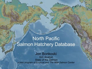 North Pacific Salmon Hatchery Database Jon Bonkoski GIS Analyst  State of the Salmon a joint program of Ecotrust and The Wild Salmon Center 