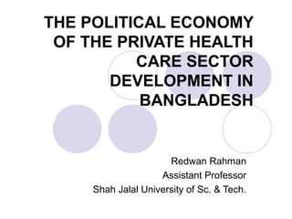 THE POLITICAL ECONOMY
OF THE PRIVATE HEALTH
CARE SECTOR
DEVELOPMENT IN
BANGLADESH
Redwan Rahman
Assistant Professor
Shah Jalal University of Sc. & Tech.
 