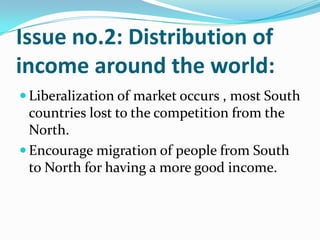 Issue no.2: Distribution of
income around the world:
 Liberalization of market occurs , most South
countries lost to the competition from the
North.
 Encourage migration of people from South
to North for having a more good income.
 
