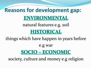 Reasons for development gap:
ENVIRONMENTAL
natural features e.g. soil
HISTORICAL
things which have happen in years before
e.g war
SOCIO – ECONOMIC
society, culture and money e.g religion
 