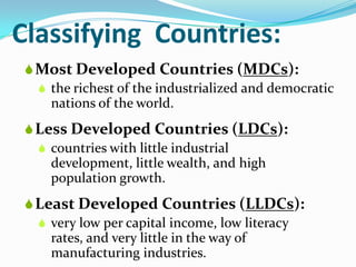 Classifying Countries:
Most Developed Countries (MDCs):
 the richest of the industrialized and democratic
nations of the world.
Less Developed Countries (LDCs):
 countries with little industrial
development, little wealth, and high
population growth.
Least Developed Countries (LLDCs):
 very low per capital income, low literacy
rates, and very little in the way of
manufacturing industries.
 