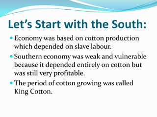 Let’s Start with the South:
 Economy was based on cotton production
which depended on slave labour.
 Southern economy was weak and vulnerable
because it depended entirely on cotton but
was still very profitable.
 The period of cotton growing was called
King Cotton.
 