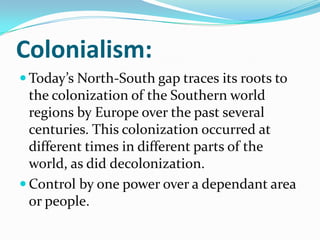 Colonialism:
 Today’s North-South gap traces its roots to
the colonization of the Southern world
regions by Europe over the past several
centuries. This colonization occurred at
different times in different parts of the
world, as did decolonization.
 Control by one power over a dependant area
or people.
 