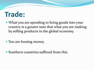 Trade:
 What you are spending to bring goods into your
country is a greater sum that what you are making
by selling products in the global economy.
 You are loosing money.
 Southern countries suffered from this.
 