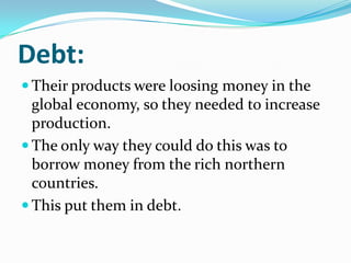 Debt:
 Their products were loosing money in the
global economy, so they needed to increase
production.
 The only way they could do this was to
borrow money from the rich northern
countries.
 This put them in debt.
 