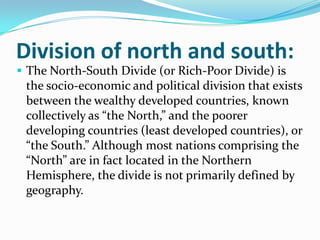 Division of north and south:
 The North-South Divide (or Rich-Poor Divide) is
the socio-economic and political division that exists
between the wealthy developed countries, known
collectively as “the North,” and the poorer
developing countries (least developed countries), or
“the South.” Although most nations comprising the
“North” are in fact located in the Northern
Hemisphere, the divide is not primarily defined by
geography.
 