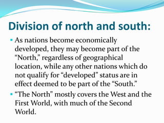Division of north and south:
 As nations become economically
developed, they may become part of the
“North,” regardless of geographical
location, while any other nations which do
not qualify for “developed” status are in
effect deemed to be part of the “South.”
 “The North” mostly covers the West and the
First World, with much of the Second
World.
 