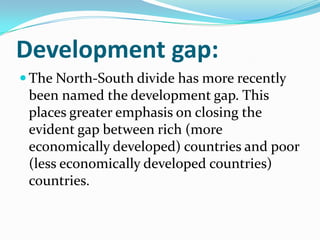 Development gap:
 The North-South divide has more recently
been named the development gap. This
places greater emphasis on closing the
evident gap between rich (more
economically developed) countries and poor
(less economically developed countries)
countries.
 