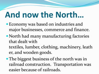 And now the North…
Economy was based on industries and
major businesses, commerce and finance.
North had many manufacturing factories
that dealt with
textiles, lumber, clothing, machinery, leath
er, and wooden goods.
The biggest business of the north was in
railroad construction. Transportation was
easier because of railroads.
 