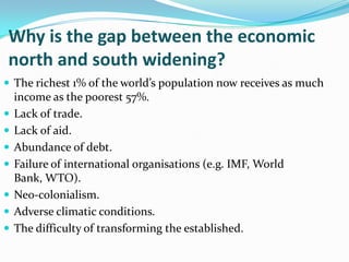 Why is the gap between the economic
north and south widening?
 The richest 1% of the world’s population now receives as much
income as the poorest 57%.
 Lack of trade.
 Lack of aid.
 Abundance of debt.
 Failure of international organisations (e.g. IMF, World
Bank, WTO).
 Neo-colonialism.
 Adverse climatic conditions.
 The difficulty of transforming the established.
 