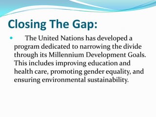 Closing The Gap:
 The United Nations has developed a
program dedicated to narrowing the divide
through its Millennium Development Goals.
This includes improving education and
health care, promoting gender equality, and
ensuring environmental sustainability.
 