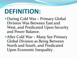 DEFINITION:
During Cold War – Primary Global
Division Was Between East and
West, and Predicated Upon Security
and Power Balance.
After Cold War – Many See Primary
Global Division as Being Between
North and South, and Predicated
Upon Economic Inequality .
 