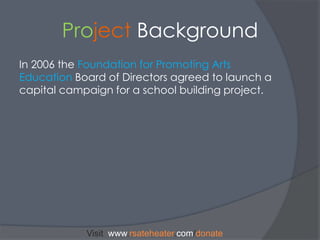 Project BackgroundIn 2006 the Foundation for Promoting Arts EducationBoard of Directors agreed to launch a capital campaign for a school building project. Visit  www.rsateheater.com/donate