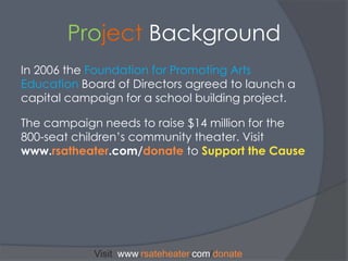 Project BackgroundIn 2006 the Foundation for Promoting Arts EducationBoard of Directors agreed to launch a capital campaign for a school building project. The campaign needs to raise $14 million for the 800-seat children’s community theater. Visit www.rsatheater.com/donatetoSupport the CauseVisit  www.rsateheater.com/donate
