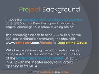 Project BackgroundIn 2006 the Foundation for Promoting Arts Education501(c)(3)Board of Directors agreed to launch a capital campaign for a school building project. The campaign needs to raise $14 million for the 800-seat children’s community theater. Visit www.rsatheater.com/donatetoSupport the CauseWith the programming and conceptual design completed, FPAE will commence construction of the North State Children's Theater 501(c)(3) in 2012 with the theater ready for its grand opening in fall 2014.Visit  www.rsateheater.com/donate