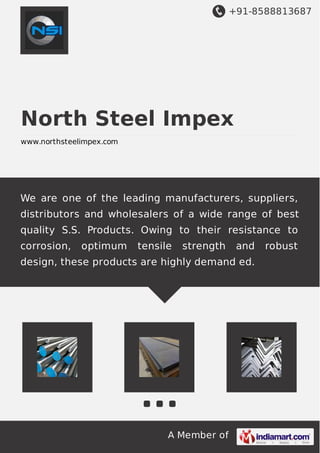 +91-8588813687
A Member of
North Steel Impex
www.northsteelimpex.com
We are one of the leading manufacturers, suppliers,
distributors and wholesalers of a wide range of best
quality S.S. Products. Owing to their resistance to
corrosion, optimum tensile strength and robust
design, these products are highly demand ed.
 