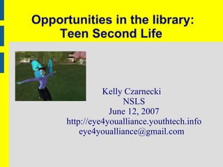 Opportunities in the library: Teen Second Life  Kelly Czarnecki NSLS June 12, 2007 http://eye4youalliance.youthtech.info [email_address] 