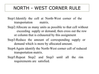 NORTH - WEST CORNER RULE Step1:Identify the cell at North-West corner of the  transportation  matrix. Step2:Allocate as many units as possible to that cell without  exceeding  supply or demand; then cross out the row  or column that is exhausted by this assignment Step3:Reduce the amount of corresponding supply or  demand which is more by allocated amount.  Step4:Again identify the North-West corner cell of reduced  transportation matrix. Step5:Repeat Step2 and Step3 until all the rim  requirements are  satisfied. 