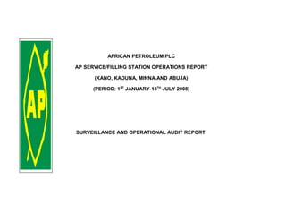 AFRICAN PETROLEUM PLC
AP SERVICE/FILLING STATION OPERATIONS REPORT
(KANO, KADUNA, MINNA AND ABUJA)
(PERIOD: 1ST
JANUARY-18TH
JULY 2008)
SURVEILLANCE AND OPERATIONAL AUDIT REPORT
 