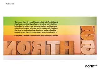 Testimonial
For more than 10 years I have worked with North55, and
they have consistently delivered creative work that has
helped us to achieve our communication and business
objectives. Service oriented and professional, they take
the time to understand our business and are flexible
enough to go the extra mile, even when time is short.
Kevin Healy, Corporate Communications, Abu Dhabi Ports Company
 