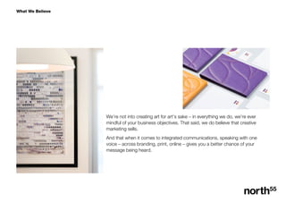 What We Believe
Were not into creating art for arts sake C in everything we do, were ever
mindful of your business objectives. That said, we do believe that creative
marketing sells.
And that when it comes to integrated communications, speaking with one
voice C across branding, print, online C gives you a better chance of your
message being heard.
 