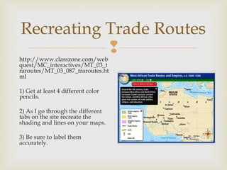 Recreating Trade Routes


http://www.classzone.com/web
quest/MC_interactives/MT_03_t
raroutes/MT_03_087_traroutes.ht
ml
1) Get at least 4 different color
pencils.
2) As I go through the different
tabs on the site recreate the
shading and lines on your maps.
3) Be sure to label them
accurately.

 