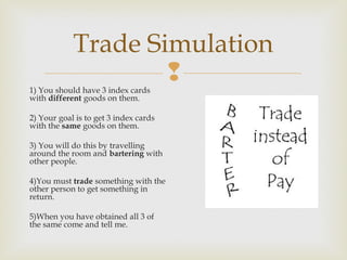 Trade Simulation


1) You should have 3 index cards
with different goods on them.

2) Your goal is to get 3 index cards
with the same goods on them.
3) You will do this by travelling
around the room and bartering with
other people.
4)You must trade something with the
other person to get something in
return.
5)When you have obtained all 3 of
the same come and tell me.

 