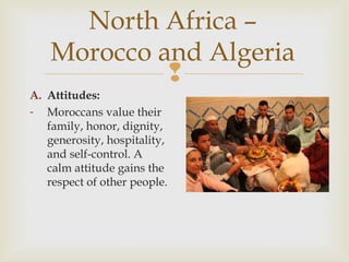 North Africa –
Morocco and Algeria

A. Attitudes:
- Moroccans value their
family, honor, dignity,
generosity, hospitality,
and self-control. A
calm attitude gains the
respect of other people.

 