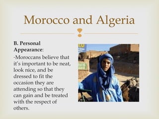 Morocco and Algeria

B. Personal
Appearance:
-Moroccans believe that
it’s important to be neat,
look nice, and be
dressed to fit the
occasion they are
attending so that they
can gain and be treated
with the respect of
others.

 