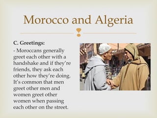 Morocco and Algeria

C. Greetings:
- Moroccans generally
greet each other with a
handshake and if they’re
friends, they ask each
other how they’re doing.
It’s common that men
greet other men and
women greet other
women when passing
each other on the street.

 