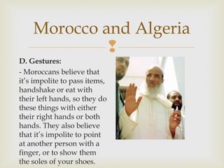 Morocco and Algeria

D. Gestures:
- Moroccans believe that
it’s impolite to pass items,
handshake or eat with
their left hands, so they do
these things with either
their right hands or both
hands. They also believe
that it’s impolite to point
at another person with a
finger, or to show them
the soles of your shoes.

 