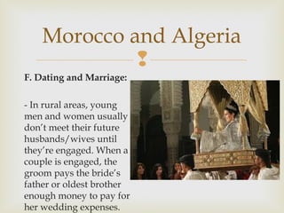 Morocco and Algeria

F. Dating and Marriage:
- In rural areas, young
men and women usually
don’t meet their future
husbands/wives until
they’re engaged. When a
couple is engaged, the
groom pays the bride’s
father or oldest brother
enough money to pay for
her wedding expenses.

 