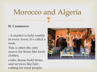 Morocco and Algeria

H. Commerce:
- A market is held weekly
in every town; it’s called a
souk,
This is often the only
source for items like food,
clothes,
crafts, house-hold items,
and services like haircutting for rural people.

 
