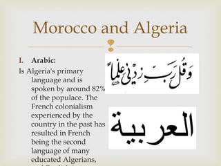 Morocco and Algeria

I. Arabic:
Is Algeria's primary
language and is
spoken by around 82%
of the populace. The
French colonialism
experienced by the
country in the past has
resulted in French
being the second
language of many
educated Algerians,

 