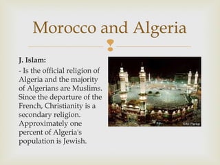 Morocco and Algeria

J. Islam:
- Is the official religion of
Algeria and the majority
of Algerians are Muslims.
Since the departure of the
French, Christianity is a
secondary religion.
Approximately one
percent of Algeria's
population is Jewish.

 