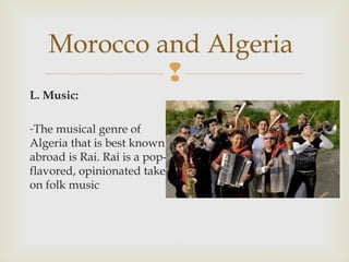 Morocco and Algeria

L. Music:
-The musical genre of
Algeria that is best known
abroad is Rai. Rai is a popflavored, opinionated take
on folk music

 