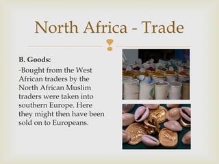 North Africa - Trade

B. Goods:
-Bought from the West
African traders by the
North African Muslim
traders were taken into
southern Europe. Here
they might then have been
sold on to Europeans.

 