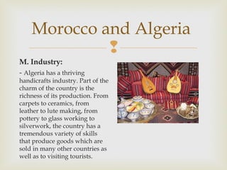 Morocco and Algeria

M. Industry:
- Algeria has a thriving

handicrafts industry. Part of the
charm of the country is the
richness of its production. From
carpets to ceramics, from
leather to lute making, from
pottery to glass working to
silverwork, the country has a
tremendous variety of skills
that produce goods which are
sold in many other countries as
well as to visiting tourists.

 