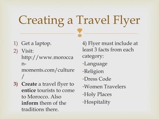 Creating a Travel Flyer

1) Get a laptop.
2) Visit:
http://www.morocca
nmoments.com/culture
/
3) Create a travel flyer to
entice tourists to come
to Morocco. Also
inform them of the
traditions there.

4) Flyer must include at
least 3 facts from each
category:
-Language
-Religion
-Dress Code
-Women Travelers
-Holy Places
-Hospitality

 