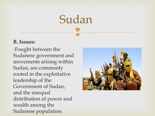 Sudan

B. Issues:
-Fought between the
Sudanese government and
movements arising within
Sudan, are commonly
rooted in the exploitative
leadership of the
Government of Sudan,
and the unequal
distribution of power and
wealth among the
Sudanese population.

 