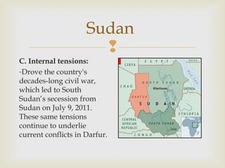 Sudan

C. Internal tensions:
-Drove the country's
decades-long civil war,
which led to South
Sudan’s secession from
Sudan on July 9, 2011.
These same tensions
continue to underlie
current conflicts in Darfur.

 