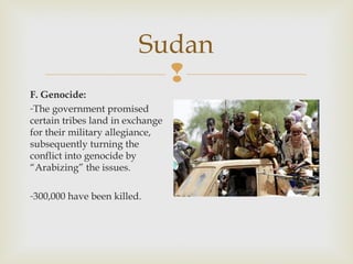 Sudan

F. Genocide:
-The government promised
certain tribes land in exchange
for their military allegiance,
subsequently turning the
conflict into genocide by
“Arabizing” the issues.
-300,000 have been killed.

 