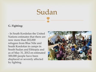 Sudan

G. Fighting:
- In South Kordofan the United
Nations estimates that there are
now more than 202,000
refugees from Blue Nile and
South Kordofan in camps in
South Sudan and Ethiopia and
as of May 31, 2012 en estimated
300,000 people have been
displaced or severely affected
by fighting.

 