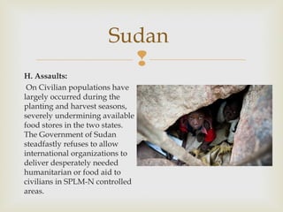 Sudan

H. Assaults:
On Civilian populations have
largely occurred during the
planting and harvest seasons,
severely undermining available
food stores in the two states.
The Government of Sudan
steadfastly refuses to allow
international organizations to
deliver desperately needed
humanitarian or food aid to
civilians in SPLM-N controlled
areas.

 