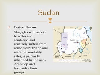 Sudan

I.
-

Eastern Sudan:
Struggles with access
to water and
sanitation and
routinely suffers from
acute malnutrition and
maternal mortality
rates, is primarily
inhabited by the nonArab Beja and
Rashaida ethnic
groups.

 