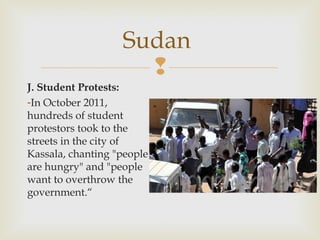 Sudan

J. Student Protests:
-In October 2011,
hundreds of student
protestors took to the
streets in the city of
Kassala, chanting "people
are hungry" and "people
want to overthrow the
government.“

 
