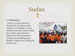 Sudan

L. Democracy:
-There is a movement for
democratic transformation
underway in Sudan. Led by
student activists, most notable
the Girifna movement in
Khartoum, these Sudanese
citizens are standing up to
Bashir’s regime and calling for
democracy.

 